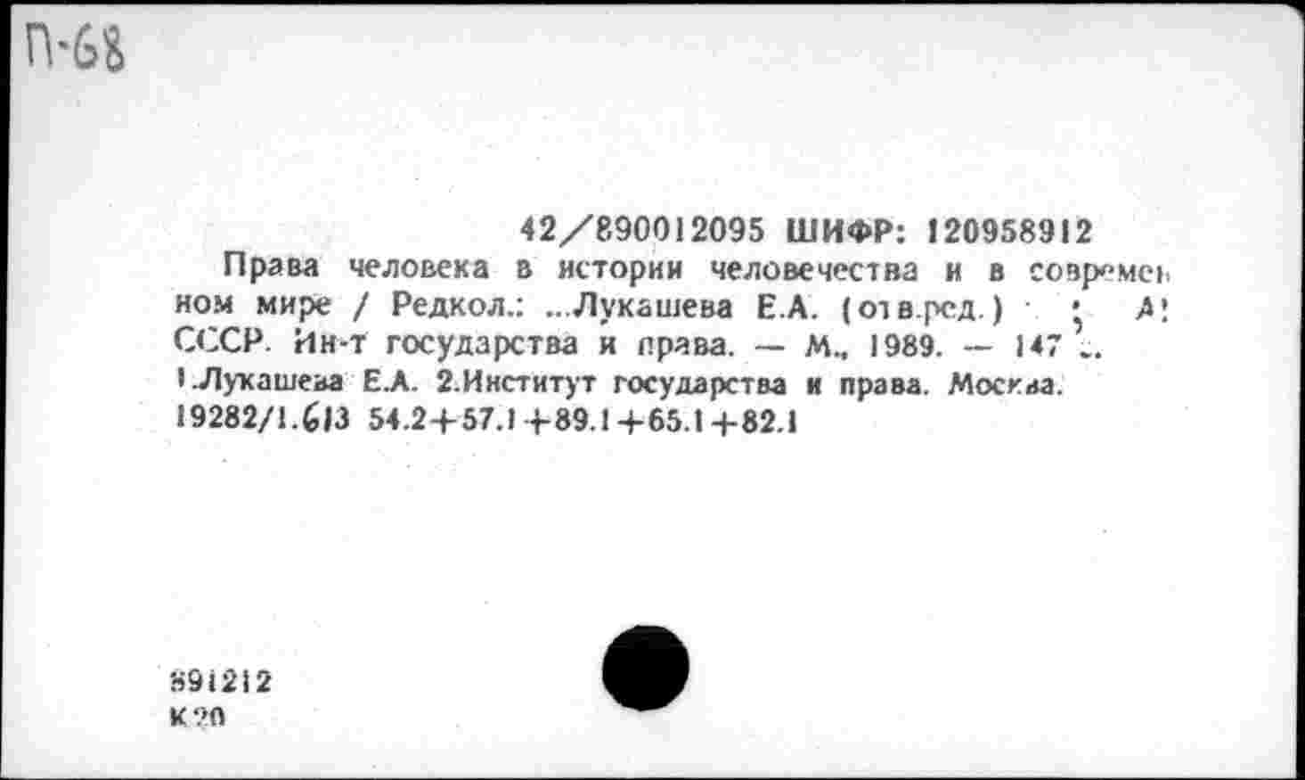 ﻿42/890012095 ШИФР: 120958912
Права человека в истории человечества и в совремев ном мире / Редкол.: ...Лукашева Е.А. (отвред.) • А! СССР. Ин-т государства и права. — М.. 1989. — 147 .. I.Лукашева Е.А. 2.Институт государства и права. Москва. 19282/1.613 54.24-57.1 4-89.1 4-65.1 4-82.1
891212